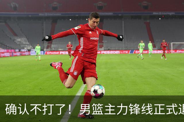 确认不打了！男篮主力锋线正式退出，或被广东队重金挖走？
