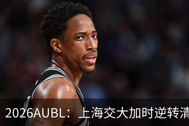 2026AUBL：上海交大加时逆转清华晋级决赛 胡汇压哨三分绝杀
